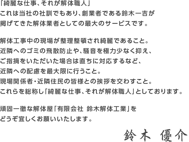 「綺麗な仕事、それが解体職人」
これは当社の社訓でもあり、創業者である鈴木一吉が
掲げてきた解体業者としての最大のサービスです。

解体工事中の現場が整理整頓され綺麗であること。
近隣へのゴミの飛散防止や、騒音を極力少なく抑え、
ご指摘をいただいた場合は直ちに対応するなど、
近隣への配慮を最大限に行うこと。
現場関係者・近隣住民の皆様との挨拶を交わすこと。
これらを総称し「綺麗な仕事、それが解体職人」としております。

頑固一徹な解体屋「有限会社 鈴木解体工業」を
どうぞ宜しくお願いいたします。