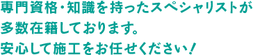 専門資格・知識を持ったスペシャリストが多数在籍しております。安心して施工をお任せください！