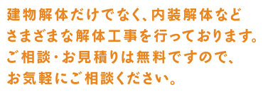 建物解体だけでなく、内装解体などさまざまな解体工事を行っtおります。ご相談・お見積りは無料ですので、お気軽にご相談ください。